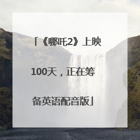 《哪吒2》上映100天，正在筹备英语配音版