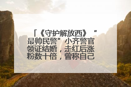 《守护解放西》“最帅民警”小齐警官领证结婚，走红后涨粉数十倍，曾称自己只是普通人