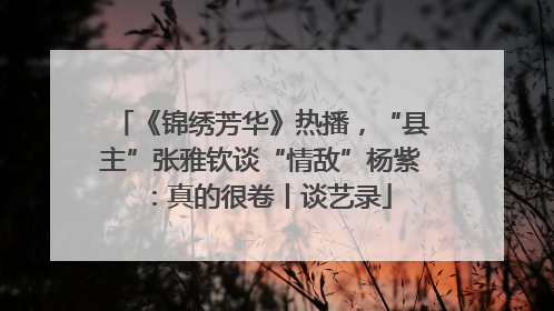 《锦绣芳华》热播，“县主”张雅钦谈“情敌”杨紫：真的很卷丨谈艺录
