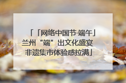 「网络中国节·端午」兰州“端”出文化盛宴 非遗集市体验感拉满