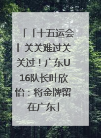「十五运会」关关难过关关过！广东U16队长叶欣怡：将金牌留在广东