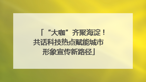 “大咖”齐聚海淀！共话科技热点赋能城市形象宣传新路径