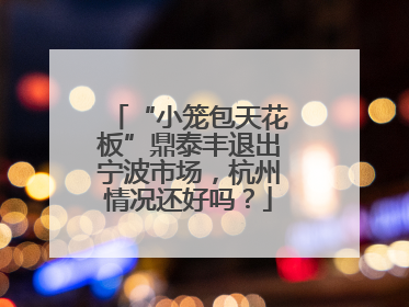 “小笼包天花板”鼎泰丰退出宁波市场，杭州情况还好吗？