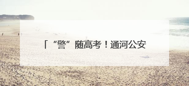 “警”随高考！通河公安开展考前安全护航工作