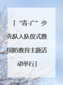 “青-广”少先队入队仪式暨国防教育主题活动举行