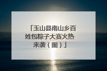 玉山县南山乡百姓包粽子大赛火热来袭（图）