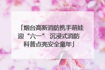 烟台高新消防携手萌娃迎“六一” 沉浸式消防科普点亮安全童年