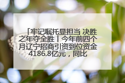 牢记嘱托显担当 决胜之年夺全胜丨今年前四个月辽宁招商引资到位资金4186.8亿元，同比增长17.4%