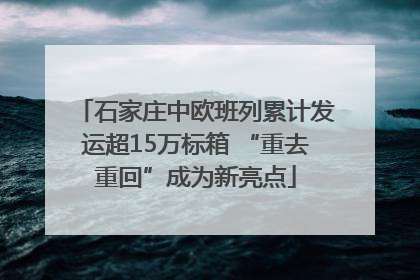 石家庄中欧班列累计发运超15万标箱 “重去重回”成为新亮点