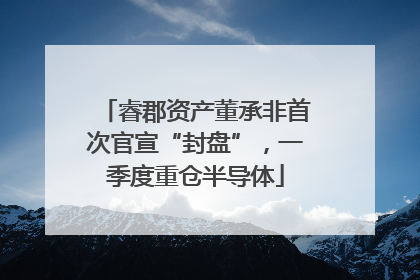 睿郡资产董承非首次官宣“封盘”，一季度重仓半导体