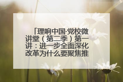 理响中国·党校微讲堂（第二季）第一讲：进一步全面深化改革为什么要聚焦推进中国式现代化