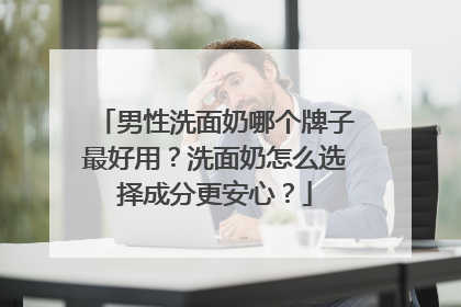 男性洗面奶哪个牌子最好用？洗面奶怎么选择成分更安心？