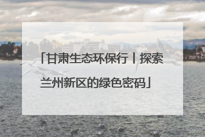 甘肃生态环保行丨探索兰州新区的绿色密码