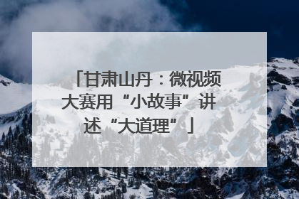 甘肃山丹：微视频大赛用“小故事”讲述“大道理”