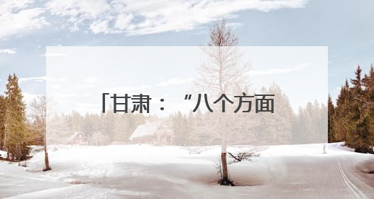 甘肃：“八个方面”改善全省生态环境质量 筑牢国家西部生态安全屏障