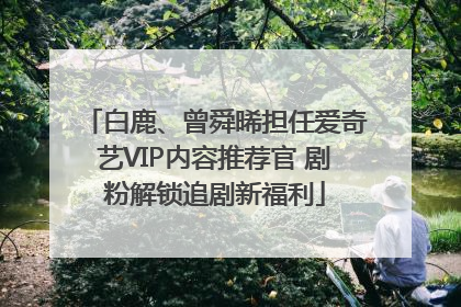 白鹿、曾舜晞担任爱奇艺VIP内容推荐官 剧粉解锁追剧新福利