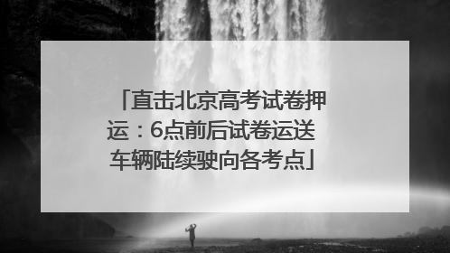 直击北京高考试卷押运：6点前后试卷运送车辆陆续驶向各考点
