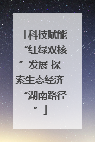 科技赋能“红绿双核”发展 探索生态经济“湖南路径”