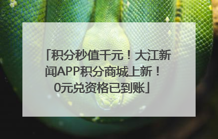 积分秒值千元！大江新闻APP积分商城上新！0元兑资格已到账