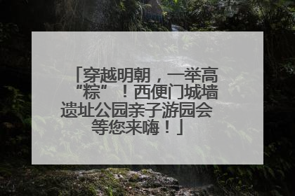 穿越明朝，一举高“粽”！西便门城墙遗址公园亲子游园会等您来嗨！