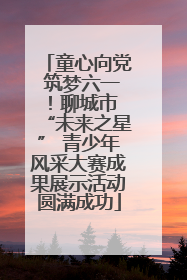 童心向党 筑梦六一！聊城市 “未来之星” 青少年风采大赛成果展示活动圆满成功
