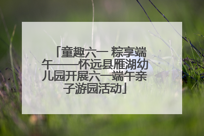 童趣六一 粽享端午——怀远县雁湖幼儿园开展六一端午亲子游园活动