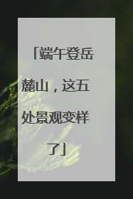 端午登岳麓山，这五处景观变样了
