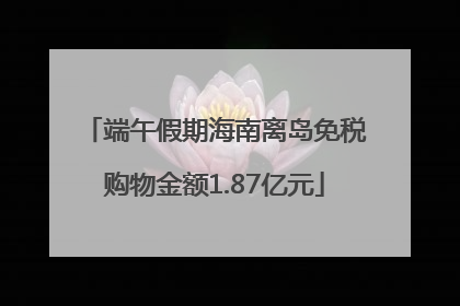 端午假期海南离岛免税购物金额1.87亿元