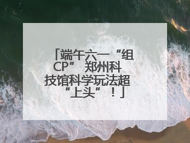 端午六一“组CP” 郑州科技馆科学玩法超“上头”！