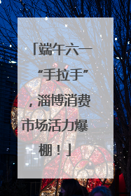 端午六一“手拉手”，淄博消费市场活力爆棚！