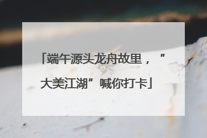 端午源头龙舟故里，“大美江湖”喊你打卡
