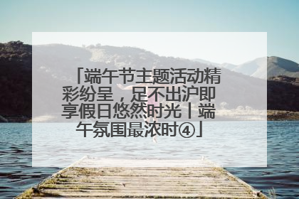 端午节主题活动精彩纷呈，足不出沪即享假日悠然时光丨端午氛围最浓时④