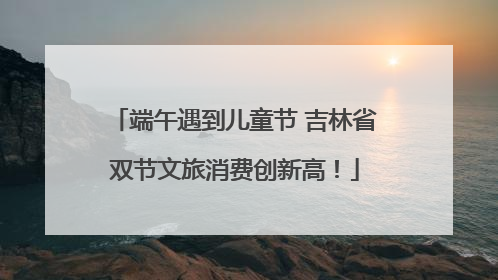 端午遇到儿童节 吉林省双节文旅消费创新高！