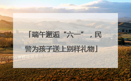 端午邂逅“六一”，民警为孩子送上别样礼物