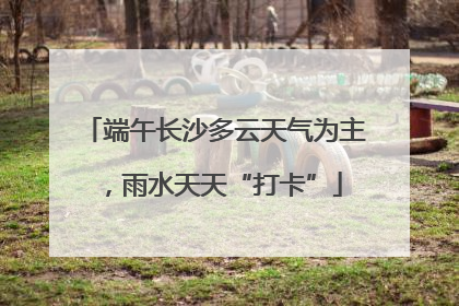 端午长沙多云天气为主，雨水天天“打卡”