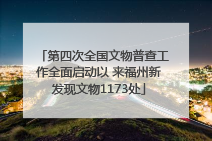 第四次全国文物普查工作全面启动以 来福州新发现文物1173处