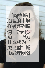网络城市治理的十堰样板系列报道｜新闻专访：十堰为什么成为“黑马型”城市治理网络维度典型