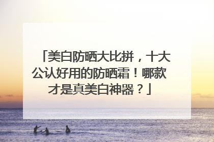 美白防晒大比拼，十大公认好用的防晒霜！哪款才是真美白神器？