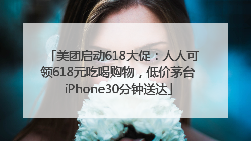 美团启动618大促：人人可领618元吃喝购物，低价茅台iPhone30分钟送达