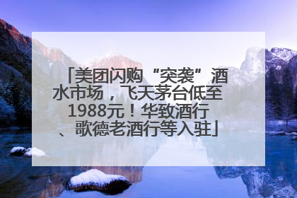 美团闪购“突袭”酒水市场，飞天茅台低至1988元！华致酒行、歌德老酒行等入驻