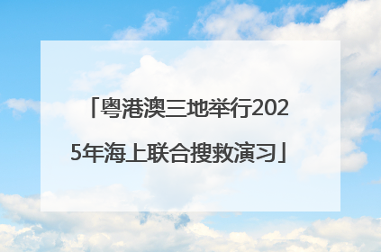 粤港澳三地举行2025年海上联合搜救演习