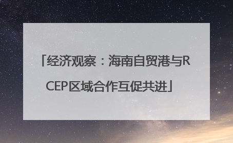 经济观察：海南自贸港与RCEP区域合作互促共进