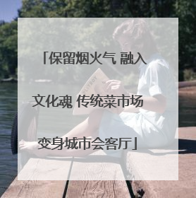 保留烟火气 融入文化魂 传统菜市场变身城市会客厅