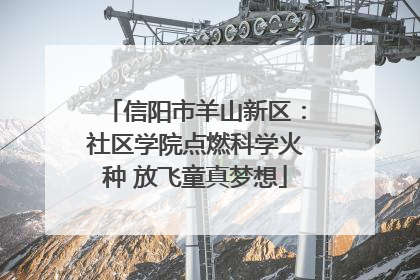 信阳市羊山新区：社区学院点燃科学火种 放飞童真梦想