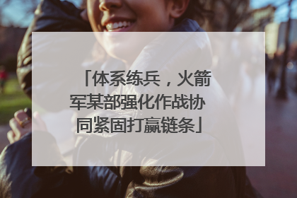 体系练兵，火箭军某部强化作战协同紧固打赢链条