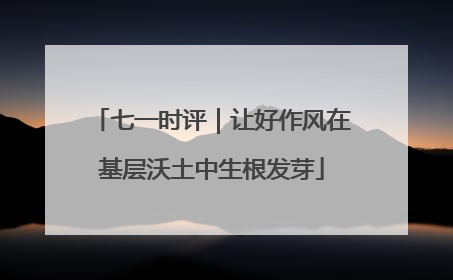 七一时评｜让好作风在基层沃土中生根发芽
