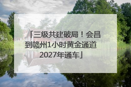 三级共建破局！会昌到赣州1小时黄金通道2027年通车