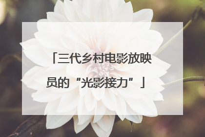 三代乡村电影放映员的“光影接力”
