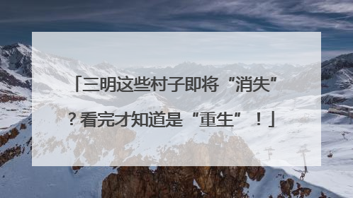 三明这些村子即将“消失”？看完才知道是“重生”！