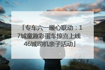 专车六一暖心联动：17城童趣彩蛋车惊喜上线 46城司机亲子活动